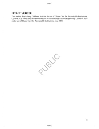 3
PUBLIC
PUBLIC
EFFECTIVE DATE
This revised Supervisory Guidance Note on the use of Ghana Card for Accountable Institutions,
October 2025 comes into effect from the date of issue and replaces the Supervisory Guidance Note
on the use of Ghana Card for Accountable Institutions, June 2022.
 