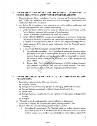 5
PUBLIC
PUBLIC
3.0 VERIFICATION PROCEDURES FOR ON-BOARDING CUSTOMERS ON
MOBILE APPLICATIONS AND INTERNET BANKING PLATFORMS
1. Given the inherent Money Laundering, Terrorist Financing and Proliferation Financing
(ML/TF/PF) risks associated with non-face-to-face technologies, identification and
verification shall not be risk-based.
2. AIs during the onboarding of new customers on mobile banking applications and
internet banking platforms shall conduct the following:
a. Verify the identity of the customer using the Ghana Card, Non-Citizen Identity
Card or Refugee Identity Card in the case of non-Ghanaians.
b. Utilise a liveness check to biometrically verify the customer.
c. Collect all KYC/CDD/EDD requirements as applicable in anti-money laundering,
combating the financing of terrorism and combating the financing of proliferation
of weapons of mass destruction (AML/CFT/CPF) laws, regulations and guidelines.
d. Update customer KYC data set using information from the National Identity
Authority (NIA).
e. In cases where the following data sets acquired from the NIA differ:
i. Secondary (Dynamic) data - The AIs shall verify and update using procedures
prescribed by the NIA in this Guideline. Such data set includes local phone
number, foreign phone number, residential address, postal address, digital-
GPS address, name of next of kin, address of next of kin, occupation and
email address.
ii. Primary data – The AIs shall refer the customer to NIA for updates regarding
their personal information. Such data set includes surname, first name,
previous names, date of birth, sex, height, picture and nationality.
4.0 VERIFICATION PROCEDURES FOR EXISTING CUSTOMERS UNDERTAKING
TRANSACTIONS
1. For existing customers in the following categories:
a) Ghanaian Citizens
b) Foreign National Permanently Resident in Ghana (e.g. ECOWAS Nationals)
c) Foreign National cumulatively resident in Ghana for at least 90 days
d) Dual Citizen
e) Foreign Directors/ Shareholders who are signatories to the account and operate the
account.
f) Refugees
2. AIs shall, on a risk-based approach, verify the identity of the customer
3. AIs as part of ongoing due diligence shall update existing customers' data.
4. In cases where the new data sets acquired from the NIA differ:
i. Secondary (Dynamic) data - The AIs shall verify and update using procedures
prescribed by the NIA in this Guideline. Such data set includes local phone
number, foreign phone number, residential address, postal address, digital-GPS
 