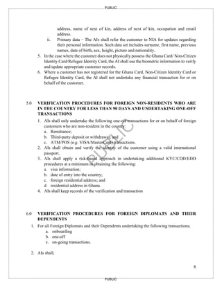 6
PUBLIC
PUBLIC
address, name of next of kin, address of next of kin, occupation and email
address.
ii. Primary data – The AIs shall refer the customer to NIA for updates regarding
their personal information. Such data set includes surname, first name, previous
names, date of birth, sex, height, picture and nationality.
5. In the case where the customer does not physically possess the Ghana Card/ Non-Citizen
Identity Card/Refugee Identity Card, the AI shall use the biometric information to verify
and update appropriate customer records.
6. Where a customer has not registered for the Ghana Card, Non-Citizen Identity Card or
Refugee Identity Card, the AI shall not undertake any financial transaction for or on
behalf of the customer.
5.0 VERIFICATION PROCEDURES FOR FOREIGN NON-RESIDENTS WHO ARE
IN THE COUNTRY FOR LESS THAN 90 DAYS AND UNDERTAKING ONE-OFF
TRANSACTIONS
1. AIs shall only undertake the following one-off transactions for or on behalf of foreign
customers who are non-resident in the country:
a. Remittance;
b. Third-party deposit or withdrawal; and
c. ATM/POS (e.g. VISA/MasterCard) transactions.
2. AIs shall obtain and verify the identity of the customer using a valid international
passport.
3. AIs shall apply a risk-based approach in undertaking additional KYC/CDD/EDD
procedures at a minimum in obtaining the following:
a. visa information;
b. date of entry into the country;
c. foreign residential address; and
d. residential address in Ghana.
4. AIs shall keep records of the verification and transaction
6.0 VERIFICATION PROCEDURES FOR FOREIGN DIPLOMATS AND THEIR
DEPENDENTS
1. For all Foreign Diplomats and their Dependents undertaking the following transactions;
a. onboarding
b. one-off
c. on-going transactions.
2. AIs shall;
 