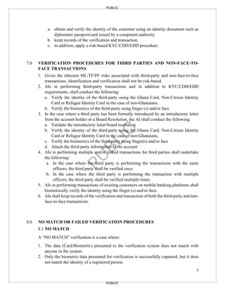 7
PUBLIC
PUBLIC
a. obtain and verify the identity of the customer using an identity document such as
diplomatic passport/card issued by a competent authority
b. keep records of the verification and transaction.
c. in addition, apply a risk-based KYC/CDD/EDD procedure.
7.0 VERIFICATION PROCEDURES FOR THIRD PARTIES AND NON-FACE-TO-
FACE TRANSACTIONS
1. Given the inherent ML/TF/PF risks associated with third-party and non-face-to-face
transactions, identification and verification shall not be risk-based.
2. AIs in performing third-party transactions and in addition to KYC/CDD/EDD
requirements, shall conduct the following:
a. Verify the identity of the third-party using the Ghana Card, Non-Citizen Identity
Card or Refugee Identity Card in the case of non-Ghanaians.
b. Verify the biometrics of the third-party using finger (s) and/or face
3. In the case where a third party has been formally introduced by an introductory letter
from the account holder or a Board Resolution, the AI shall conduct the following:
a. Validate the introductory letter/board resolution
b. Verify the identity of the third-party using the Ghana Card, Non-Citizen Identity
Card or Refugee Identity Card in the case of non-Ghanaians,
c. Verify the biometrics of the third-party using finger(s) and/or face
d. Attach the third-party information to the account
4. AIs in performing multiple and/or linked transactions for third parties shall undertake
the following:
a. In the case where the third party is performing the transactions with the same
officers, the third party shall be verified once.
b. In the case where the third party is performing the transaction with multiple
officers, the third party shall be verified multiple times.
5. AIs in performing transactions of existing customers on mobile banking platforms shall
biometrically verify the identity using the finger (s) and/or face.
6. AIs shall keep records of the verification and transaction of both the third-party and non-
face-to-face transactions.
8.0 NO MATCH OR FAILED VERIFICATION PROCEDURES
8.1 NO MATCH
A “NO MATCH” verification is a case where:
1. The data (Card/Biometric) presented to the verification system does not match with
anyone in the system.
2. Only the biometric data presented for verification is successfully captured, but it does
not match the identity of a registered person.
 