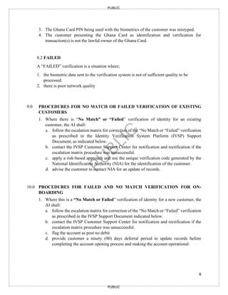 8
PUBLIC
PUBLIC
3. The Ghana Card PIN being used with the biometrics of the customer was mistyped.
4. The customer presenting the Ghana Card as identification and verification for
transaction(s) is not the lawful owner of the Ghana Card.
8.2 FAILED
A “FAILED” verification is a situation where;
1. the biometric data sent to the verification system is not of sufficient quality to be
processed.
2. there is poor network quality
9.0 PROCEDURES FOR NO MATCH OR FAILED VERIFICATION OF EXISTING
CUSTOMERS
1. Where there is “No Match” or “Failed” verification of identity for an existing
customer, the AI shall:
a. follow the escalation matrix for correction of the “No Match or “Failed” verification
as prescribed in the Identity Verification System Platform (IVSP) Support
Document, as indicated below.
b. contact the IVSP Customer Support Center for notification and rectification if the
escalation matrix procedure was unsuccessful.
c. apply a risk-based approach and use the unique verification code generated by the
National Identification Authority (NIA) for the identification of the customer.
d. advise the customer to contact NIA for an update of records.
10.0 PROCEDURES FOR FAILED AND NO MATCH VERIFICATION FOR ON-
BOARDING
1. Where this is a “No Match or Failed” verification of identity for a new customer, the
AI shall:
a. follow the escalation matrix for correction of the “No Match or “Failed” verification
as prescribed in the IVSP Support Document indicated below.
b. contact the IVSP Customer Support Center for notification and rectification if the
escalation matrix procedure was unsuccessful.
c. flag the account as post no debit
d. provide customer a ninety (90) days deferral period to update records before
completing the account opening process and making the account operational.
 