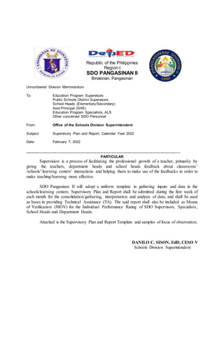 Republic of the Philippines
Region I
SDO PANGASINAN II
Binalonan, Pangasinan
Unnumbered Division Memorandum
To: Education Program Supervisors
Public Schools District Supervisors
School Heads (Elementary/Secondary)
Asst Principal (SHS)
Education Program Specialists, ALS
Other concerned SDO Personnel
From: Office of the Schools Division Superintendent
Subject: Supervisory Plan and Report, Calendar Year 2022
Date: February 7, 2022
----------------------------------------------------------------------------------------------------------------------------- --
PARTICULAR
Supervision is a process of facilitating the professional growth of a teacher, primarily by
giving the teachers, department heads and school heads feedback about classrooms’
/schools’/learning centers’ interactions and helping them to make use of the feedbacks in order to
make teaching/learning more effective.
SDO Pangasinan II will adopt a uniform template in gathering inputs and data in the
schools/learning centers. Supervisory Plan and Report shall be submitted during the first week of
each month for the consolidation/gathering, interpretation and analysis of data; and shall be used
as bases in providing Technical Assistance (TA). The said report shall also be included as Means
of Verification (MOV) for the Individual Performance Rating of SDO Supervisors, Specialists,
School Heads and Department Heads.
Attached is the Supervisory Plan and Report Template and samples of focus of observation.
DANILO C. SISON, EdD, CESO V
Schools Division Superintendent
 