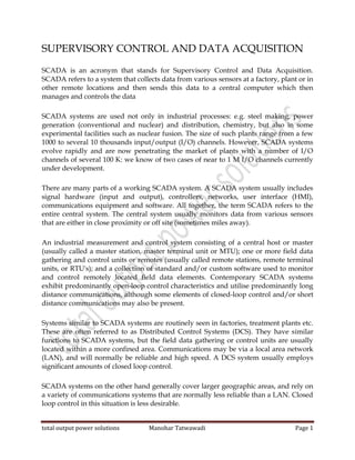 total output power solutions Manohar Tatwawadi Page 1
SUPERVISORY CONTROL AND DATA ACQUISITION
SCADA is an acronym that stands for Supervisory Control and Data Acquisition.
SCADA refers to a system that collects data from various sensors at a factory, plant or in
other remote locations and then sends this data to a central computer which then
manages and controls the data
SCADA systems are used not only in industrial processes: e.g. steel making, power
generation (conventional and nuclear) and distribution, chemistry, but also in some
experimental facilities such as nuclear fusion. The size of such plants range from a few
1000 to several 10 thousands input/output (I/O) channels. However, SCADA systems
evolve rapidly and are now penetrating the market of plants with a number of I/O
channels of several 100 K: we know of two cases of near to 1 M I/O channels currently
under development.
There are many parts of a working SCADA system. A SCADA system usually includes
signal hardware (input and output), controllers, networks, user interface (HMI),
communications equipment and software. All together, the term SCADA refers to the
entire central system. The central system usually monitors data from various sensors
that are either in close proximity or off site (sometimes miles away).
An industrial measurement and control system consisting of a central host or master
(usually called a master station, master terminal unit or MTU); one or more field data
gathering and control units or remotes (usually called remote stations, remote terminal
units, or RTU's); and a collection of standard and/or custom software used to monitor
and control remotely located field data elements. Contemporary SCADA systems
exhibit predominantly open-loop control characteristics and utilise predominantly long
distance communications, although some elements of closed-loop control and/or short
distance communications may also be present.
Systems similar to SCADA systems are routinely seen in factories, treatment plants etc.
These are often referred to as Distributed Control Systems (DCS). They have similar
functions to SCADA systems, but the field data gathering or control units are usually
located within a more confined area. Communications may be via a local area network
(LAN), and will normally be reliable and high speed. A DCS system usually employs
significant amounts of closed loop control.
SCADA systems on the other hand generally cover larger geographic areas, and rely on
a variety of communications systems that are normally less reliable than a LAN. Closed
loop control in this situation is less desirable.
 