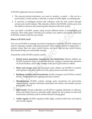 total output power solutions Manohar Tatwawadi Page 3
A SCADA application has two elements:
1. The process/system/machinery you want to monitor a control — this can be a
power plant, a water system, a network, a system of traffic lights, or anything else.
2. A network of intelligent devices that interfaces with the first system through
sensors and control outputs. This network, which is the SCADA system, gives you
the ability to measure and control specific elements of the first system.
You can build a SCADA system using several different kinds of technologies and
protocols. This white paper will help you evaluate your options and decide what kind
of SCADA system is best for your needs.
Where is SCADA Used?
You can use SCADA to manage any kind of equipment. Typically, SCADA systems are
used to automate complex industrial processes where human control is impractical —
systems where there are more control factors, and more fast-moving control factors,
than human beings can comfortably manage.
Around the world, SCADA systems control:
 Electric power generation, transmission and distribution: Electric utilities use
SCADA systems to detect current flow and line voltage, to monitor the operation
of circuit breakers, and to take sections of the power grid online or offline.
 Water and sewage: State and municipal water utilities use SCADA to monitor
and regulate water flow, reservoir levels, pipe pressure and other factors.
 Buildings, facilities and environments: Facility managers use SCADA to control
HVAC, refrigeration units, lighting and entry systems.
 Manufacturing: SCADA systems manage parts inventories for just-in-time
manufacturing, regulate industrial automation and robots, and monitor process
and quality control.
 Mass transit: Transit authorities use SCADA to regulate electricity to subways,
trams and trolley buses; to automate traffic signals for rail systems; to track and
locate trains and buses; and to control railroad crossing gates.
 Traffic signals: SCADA regulates traffic lights, controls traffic flow and detects
out-of-order signals.
 