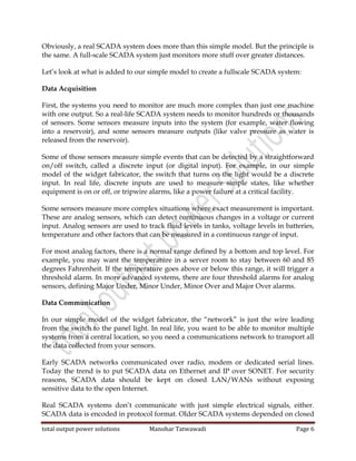 total output power solutions Manohar Tatwawadi Page 6
Obviously, a real SCADA system does more than this simple model. But the principle is
the same. A full-scale SCADA system just monitors more stuff over greater distances.
Let’s look at what is added to our simple model to create a fullscale SCADA system:
Data Acquisition
First, the systems you need to monitor are much more complex than just one machine
with one output. So a real-life SCADA system needs to monitor hundreds or thousands
of sensors. Some sensors measure inputs into the system (for example, water flowing
into a reservoir), and some sensors measure outputs (like valve pressure as water is
released from the reservoir).
Some of those sensors measure simple events that can be detected by a straightforward
on/off switch, called a discrete input (or digital input). For example, in our simple
model of the widget fabricator, the switch that turns on the light would be a discrete
input. In real life, discrete inputs are used to measure simple states, like whether
equipment is on or off, or tripwire alarms, like a power failure at a critical facility.
Some sensors measure more complex situations where exact measurement is important.
These are analog sensors, which can detect continuous changes in a voltage or current
input. Analog sensors are used to track fluid levels in tanks, voltage levels in batteries,
temperature and other factors that can be measured in a continuous range of input.
For most analog factors, there is a normal range defined by a bottom and top level. For
example, you may want the temperature in a server room to stay between 60 and 85
degrees Fahrenheit. If the temperature goes above or below this range, it will trigger a
threshold alarm. In more advanced systems, there are four threshold alarms for analog
sensors, defining Major Under, Minor Under, Minor Over and Major Over alarms.
Data Communication
In our simple model of the widget fabricator, the “network” is just the wire leading
from the switch to the panel light. In real life, you want to be able to monitor multiple
systems from a central location, so you need a communications network to transport all
the data collected from your sensors.
Early SCADA networks communicated over radio, modem or dedicated serial lines.
Today the trend is to put SCADA data on Ethernet and IP over SONET. For security
reasons, SCADA data should be kept on closed LAN/WANs without exposing
sensitive data to the open Internet.
Real SCADA systems don’t communicate with just simple electrical signals, either.
SCADA data is encoded in protocol format. Older SCADA systems depended on closed
 