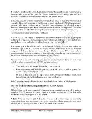 total output power solutions Manohar Tatwawadi Page 8
If you have a sufficiently sophisticated master unit, these controls can run completely
automatically, without the need for human intervention. Of course, you can still
manually override the automatic controls from the master station.
In real life, SCADA systems automatically regulate all kinds of industrial processes. For
example, if too much pressure is building up in a gas pipeline, the SCADA system can
automatically open a release valve. Electricity production can be adjusted to meet
demands on the power grid. Even these real-world examples are simplified; a full-scale
SCADA system can adjust the managed system in response to multiple inputs.
How to evaluate scada systems and Hardware
SCADA can do a lot for you — but how do you make sure that you’re really getting the
full benefits of SCADA? Evaluating complex systems can be tricky — especially if you
have to learn a new technology while still doing your everyday job.
But you’ve got to be able to make an informed decision, because the stakes are
incredibly high. A SCADA system is a major, business-to-business purchase that your
company will live with for maybe as long as 10 to 15 years. When you make a
recommendation about a permanent system like that, you’re laying your reputation on
the line and making a major commitment for your company.
And as much as SCADA can help you improve your operations, there are also some
pitfalls to a hasty, unconsidered SCADA implementation:
 You can spend a fortune on unnecessary cost overruns
 Even after going way over budget, you can STILL end up with a system that
doesn’t really meet all your needs
 Or just as bad, you can end up with an inflexible system that just meets your
needs today, but can’t easily expand as your needs grow
So let’s go over some guidelines for what you should look for in a SCADA system.
The Two Most Important Components of Your SCADA System
Although you need sensors, control relays and a communications network to make a
complete SCADA system, it’s your choice of a master station and RTUs that really
determine the quality of your SCADA system.
A Brief Note on Sensors and Networks:- Sensors and control relays are essentially
commodity items. Yes, some sensors are better than others, but a glance at a spec sheet
will tell you everything you need to know to choose between them.
 