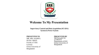 PRESENTED TO
MR. MD. NAJMUL
HUDA BIJOY
Faculty of EEE
Lecturer
Green University of
Bangladesh
PRESENTED BY
Md Zawadul Ali
211001033
Department of EEE
Green University of
Bangladesh
Welcome To My Presentation
Supervisory Control and DataAcquisition (SCADA)
System in Power System
 