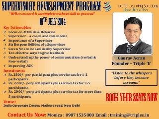 Key Deliverables:
Focus on Attitude & Behavior
Supervisor… a coach and role model
Importance of a Supervisor
Six Responsibilities of a Supervisor
Seven Sins to be avoided by Supervisor
Ten effective ways to give feedback
Understanding the power of communication (verbal &
Non-verbal)
Improving ASK
Investment:
Rs.2500/- per participant plus service tax for 1-2
participants
Rs. 2200/- per participants plus service tax for 3-5
participants
Rs. 2000/- per participants plus service tax for more than
5 participants
Gaurav Aeran
Founder – Triple ‘E’
“Listen to the whispers
before they become
screams”
“Will to succeed is incomplete without skill to proceed”
Contact Us Now: Monica : 09871535808 Email : training@triplee.in
Venue:
India Corporate Center, Mathura road, New Delhi
 