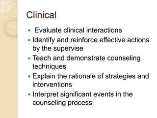 Clinical
Evaluate clinical interactions
 Identify and reinforce effective actions
by the supervise
 Teach and demonstrate counseling
techniques
 Explain the rationale of strategies and
interventions
 Interpret significant events in the
counseling process


 