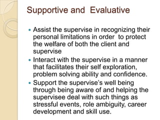 Supportive and Evaluative






Assist the supervise in recognizing their
personal limitations in order to protect
the welfare of both the client and
supervise
Interact with the supervise in a manner
that facilitates their self exploration,
problem solving ability and confidence.
Support the supervise’s well being
through being aware of and helping the
supervisee deal with such things as
stressful events, role ambiguity, career
development and skill use.

 