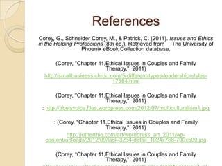 References
Corey, G., Schneider Corey, M., & Patrick, C. (2011). Issues and Ethics
in the Helping Professions (8th ed.). Retrieved from The University of
Phoenix eBook Collection database.
(Corey, "Chapter 11,Ethical Issues in Couples and Family
Therapy," 2011)
http://smallbusiness.chron.com/5-different-types-leadership-styles17584.html

(Corey, "Chapter 11,Ethical Issues in Couples and Family
Therapy," 2011)
: http://abelsvoice.files.wordpress.com/2012/07/multiculturalism1.jpg
: (Corey, "Chapter 11,Ethical Issues in Couples and Family
Therapy," 2011)
http://lutherthie.com/art/wordpress_art_2011/wpcontent/uploads/2012/09/lack-3234-detail_1024x768-700x500.jpg
(Corey, “Chapter 11,Ethical Issues in Couples and Family
Therapy," 2011)

 