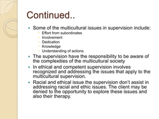 Continued..


Some of the multicultural issues in supervision include:






Effort from subordinates
Involvement
Dedication
Knowledge
Understanding of actions

The supervision have the responsibility to be aware of
the complexities of the multicultural society
 In ethical and competent supervision involves
recognized and addressing the issues that apply to the
multicultural supervision.
 Racial and ethical issue the supervision don’t assist in
addressing racial and ethic issues. The client may be
denied to the opportunity to explore these issues and
also their therapy.


 