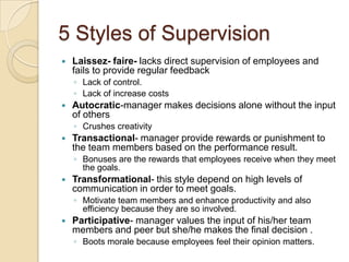 5 Styles of Supervision


Laissez- faire- lacks direct supervision of employees and
fails to provide regular feedback
◦ Lack of control.
◦ Lack of increase costs



Autocratic-manager makes decisions alone without the input
of others
◦ Crushes creativity



Transactional- manager provide rewards or punishment to
the team members based on the performance result.
◦ Bonuses are the rewards that employees receive when they meet
the goals.



Transformational- this style depend on high levels of
communication in order to meet goals.
◦ Motivate team members and enhance productivity and also
efficiency because they are so involved.



Participative- manager values the input of his/her team
members and peer but she/he makes the final decision .
◦ Boots morale because employees feel their opinion matters.

 