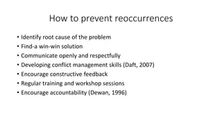 How to prevent reoccurrences
• Identify root cause of the problem
• Find-a win-win solution
• Communicate openly and respectfully
• Developing conflict management skills (Daft, 2007)
• Encourage constructive feedback
• Regular training and workshop sessions
• Encourage accountability (Dewan, 1996)
 