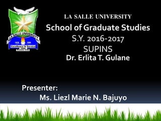 LA SALLE UNIVERSITY
School of Graduate Studies
S.Y. 2016-2017
SUPINS
Presenter:
Ms. Liezl Marie N. Bajuyo
Dr. ErlitaT. Gulane
 