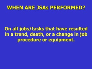 WHEN ARE JSAs PERFORMED?
On all jobs/tasks that have resulted
in a trend, death, or a change in job
procedure or equipment.
 