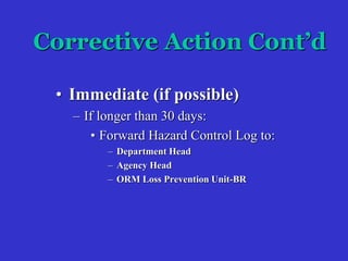 Corrective Action Cont’d
• Immediate (if possible)
– If longer than 30 days:
• Forward Hazard Control Log to:
– Department Head
– Agency Head
– ORM Loss Prevention Unit-BR
 