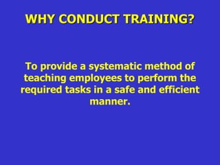 WHY CONDUCT TRAINING?
To provide a systematic method of
teaching employees to perform the
required tasks in a safe and efficient
manner.
 
