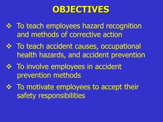 OBJECTIVES
 To teach employees hazard recognition
and methods of corrective action
 To teach accident causes, occupational
health hazards, and accident prevention
 To involve employees in accident
prevention methods
 To motivate employees to accept their
safety responsibilities
 