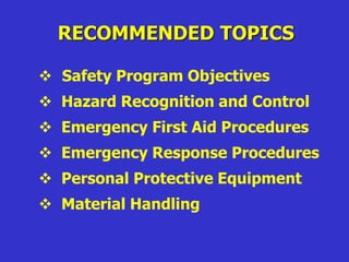 RECOMMENDED TOPICS
 Safety Program Objectives
 Hazard Recognition and Control
 Emergency First Aid Procedures
 Emergency Response Procedures
 Personal Protective Equipment
 Material Handling
 