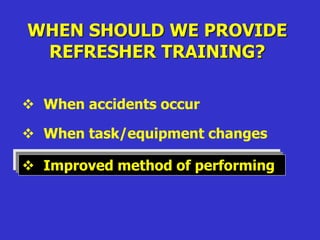 WHEN SHOULD WE PROVIDE
REFRESHER TRAINING?
 When accidents occur
 When task/equipment changes
 Improved method of performing
 