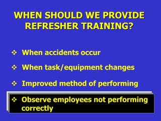 WHEN SHOULD WE PROVIDE
REFRESHER TRAINING?
 When accidents occur
 When task/equipment changes
 Improved method of performing
 Observe employees not performing
correctly
 