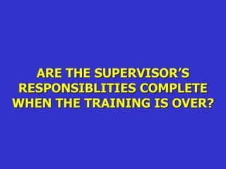 ARE THE SUPERVISOR’S
RESPONSIBLITIES COMPLETE
WHEN THE TRAINING IS OVER?
 