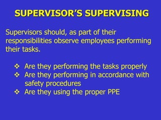 SUPERVISOR’S SUPERVISING
Supervisors should, as part of their
responsibilities observe employees performing
their tasks.
 Are they performing the tasks properly
 Are they performing in accordance with
safety procedures
 Are they using the proper PPE
 
