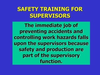 SAFETY TRAINING FOR
SUPERVISORS
The immediate job of
preventing accidents and
controlling work hazards falls
upon the supervisors because
safety and production are
part of the supervisory
function.
 