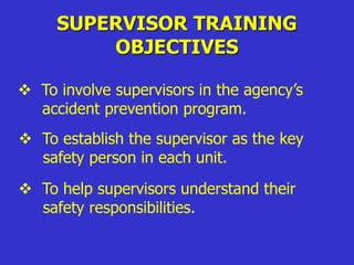 SUPERVISOR TRAINING
OBJECTIVES
 To involve supervisors in the agency’s
accident prevention program.
 To establish the supervisor as the key
safety person in each unit.
 To help supervisors understand their
safety responsibilities.
 
