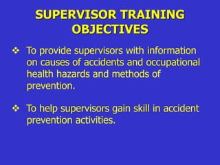  To provide supervisors with information
on causes of accidents and occupational
health hazards and methods of
prevention.
 To help supervisors gain skill in accident
prevention activities.
SUPERVISOR TRAINING
OBJECTIVES
 