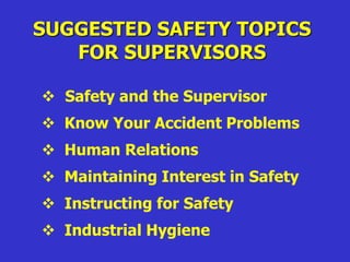 SUGGESTED SAFETY TOPICS
FOR SUPERVISORS
 Safety and the Supervisor
 Know Your Accident Problems
 Human Relations
 Maintaining Interest in Safety
 Instructing for Safety
 Industrial Hygiene
 
