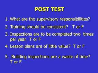 POST TEST
1. What are the supervisory responsibilities?
2. Training should be consistent? T or F
3. Inspections are to be completed two times
per year. T or F
4. Lesson plans are of little value? T or F
5. Building inspections are a waste of time?
T or F
 