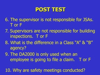 POST TEST
6. The supervisor is not responsible for JSAs.
T or F
7. Supervisors are not responsible for building
inspections. T or F
6. The supervisor is not responsible for JSAs.
T or F
8. What is the difference in a Class “A” & “B”
agency?
9. The DA2000 is only used when an
employee is going to file a claim. T or F
10. Why are safety meetings conducted?
 