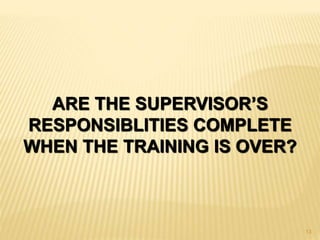 ARE THE SUPERVISOR’S
RESPONSIBLITIES COMPLETE
WHEN THE TRAINING IS OVER?
13
 