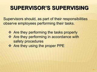 SUPERVISOR’S SUPERVISING
Supervisors should, as part of their responsibilities
observe employees performing their tasks.
 Are they performing the tasks properly
 Are they performing in accordance with
safety procedures
 Are they using the proper PPE
14
 