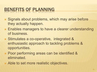 BENEFITS OF PLANNING
 Signals about problems, which may arise before
they actually happen.
 Enables managers to have a clearer understanding
of business.
 Stimulates a co-operative, integrated &
enthusiastic approach to tackling problems &
opportunities.
 Poor performing areas can be identified &
eliminated.
 Able to set more realistic objectives.
16
 