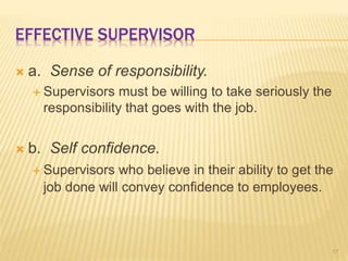 EFFECTIVE SUPERVISOR
 a. Sense of responsibility.
 Supervisors must be willing to take seriously the
responsibility that goes with the job.
 b. Self confidence.
 Supervisors who believe in their ability to get the
job done will convey confidence to employees.
17
 