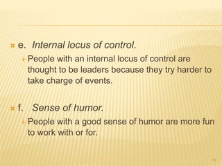  e. Internal locus of control.
 People with an internal locus of control are
thought to be leaders because they try harder to
take charge of events.
 f. Sense of humor.
 People with a good sense of humor are more fun
to work with or for.
19
 