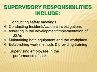 SUPERVISORY RESPONSIBILITIES
INCLUDE:
 Conducting safety meetings
 Conducting Incident/Accident investigations
 Assisting in the development/implementation of
JSAs
 Maintaining both equipment and the workplace
 Establishing work methods & providing training
 Supervising employees in the
performance of tasks
3
 