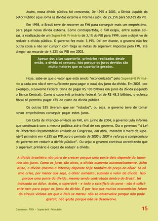 Cadernos FBO - Superávit Primário
Assim, nossa dívida pública foi crescendo. De 1995 a 2003, a Dívida Líquida do
Setor Público (que soma as dívidas externa e interna) subiu de 29,35% para 58,16% do PIB.
Em 1998, o Brasil teve de recorrer ao FMI para conseguir mais um empréstimo,
para pagar nossa dívida externa. Como contrapartida, o FMI exigiu, entre outras coi-
sas, a realização de um Superávit Primário de 3,1% do PIB para 1999, com o objetivo de
reduzir a dívida pública. O governo fez mais: 3,19%. Daí em diante, o governo não fez
outra coisa a não ser cumprir com folga as metas de superávit impostas pelo FMI, até
chegar ao recorde de 4,32% do PIB em 2003.
Hoje, sabe-se que o valor que está sendo “economizado” pelo Superávit Primá-
rio a cada ano não é nem suficiente para pagar o total dos juros da dívida. Em 2003, por
exemplo, o Governo Federal tinha de pagar R$ 103 bilhões em juros da dívida (segundo
o Banco Central). Como o superávit primário federal foi de R$ 48,3 bilhões, o esforço
fiscal só permitiu pagar 47% do custo da dívida pública.
Os outros 53% tiveram que ser “rolados”, ou seja, o governo teve de tomar
novos empréstimos conseguir pagar estes juros.
Em Carta de Intenção enviada ao FMI, em junho de 2004, o governo Lula informa
que continuará com a mesma política até o final de seu governo. Diz o governo: “A Lei
de Diretrizes Orçamentárias enviada ao Congresso, em abril, mantém a meta de supe-
rávit primário em 4,25% do PIB para o período de 2005 a 2007 e reforça o compromisso
do governo em reduzir a dívida pública”. Ou seja: o governo continua acreditando que
o superávit primário é capaz de reduzir a dívida.
15
Apesar dos altos superávits primários realizados desde
então, a dívida só cresceu. Isto porque os juros devidos são
muito maiores que os superávits gerados.
A dívida brasileira não pára de crescer porque uma parte dela depende do tama-
nho dos juros. Como os juros são altos, a dívida aumenta automaticamente. Além
disso, a dívida (mesmo a interna) depende hoje também do preço do dólar. Se há
uma crise, por menor que seja, o dólar aumenta, subindo o valor da dívida. Isso
porque uma parte da dívida, mesmo sendo contratada dentro do Brasil, foi
indexada ao dólar. Assim, o superávit – e todo o sacrifício do povo - não é sufici-
ente nem para pagar os juros da dívida. É por isso que muitos economistas falam
do círculo vicioso em que o País se meteu: não se desenvolve porque não pode
gastar; não gasta porque não se desenvolve.
 