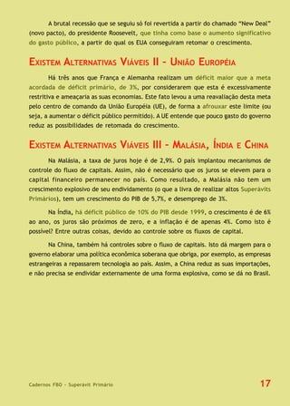 Cadernos FBO - Superávit Primário 17
A brutal recessão que se seguiu só foi revertida a partir do chamado “New Deal”
(novo pacto), do presidente Roosevelt, que tinha como base o aumento significativo
do gasto público, a partir do qual os EUA conseguiram retomar o crescimento.
EXISTEM ALTERNATIVAS VIÁVEIS II – UNIÃO EUROPÉIA
Há três anos que França e Alemanha realizam um déficit maior que a meta
acordada de déficit primário, de 3%, por considerarem que esta é excessivamente
restritiva e ameaçaria as suas economias. Este fato levou a uma reavaliação desta meta
pelo centro de comando da União Européia (UE), de forma a afrouxar este limite (ou
seja, a aumentar o déficit público permitido). A UE entende que pouco gasto do governo
reduz as possibilidades de retomada do crescimento.
EXISTEM ALTERNATIVAS VIÁVEIS III – MALÁSIA, ÍNDIA E CHINA
Na Malásia, a taxa de juros hoje é de 2,9%. O país implantou mecanismos de
controle do fluxo de capitais. Assim, não é necessário que os juros se elevem para o
capital financeiro permanecer no país. Como resultado, a Malásia não tem um
crescimento explosivo de seu endividamento (o que a livra de realizar altos Superávits
Primários), tem um crescimento do PIB de 5,7%, e desemprego de 3%.
Na Índia, há déficit público de 10% do PIB desde 1999, o crescimento é de 6%
ao ano, os juros são próximos de zero, e a inflação é de apenas 4%. Como isto é
possível? Entre outras coisas, devido ao controle sobre os fluxos de capital.
Na China, também há controles sobre o fluxo de capitais. Isto dá margem para o
governo elaborar uma política econômica soberana que obriga, por exemplo, as empresas
estrangeiras a repassarem tecnologia ao país. Assim, a China reduz as suas importações,
e não precisa se endividar externamente de uma forma explosiva, como se dá no Brasil.
 