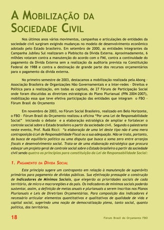 Fórum Brasil do Orçamento FBO18
A MOBILIZAÇÃO DA
SOCIEDADE CIVIL
Nos últimos anos vários movimentos, campanhas e articulações de entidades da
sociedade civil surgiram exigindo mudanças no modelo de desenvolvimento econômico
adotado pelo Estado brasileiro. Em setembro de 2000, as entidades integrantes da
Campanha Jubileu Sul realizaram o Plebiscito da Dívida Externa. Aproximadamente, 6
milhões votaram contra a manutenção do acordo com o FMI, contra a continuidade do
pagamento da Dívida Externa sem a realização da auditoria prevista na Constituição
Federal de 1988 e contra a destinação de grande parte dos recursos orçamentários
para o pagamento da dívida externa.
No primeiro semestre de 2003, destacamos a mobilização realizada pela Abong –
Associação Brasileira de Organizações Não Governamentais e a Inter-redes – Direitos e
Política para a realização, em todas as capitais, de 27 Fóruns de Participação Social
onde foram discutidas as diretrizes estratégicas do Plano Plurianual (PPA 2004-2007),
mobilização essa que teve efetiva participação das entidades que integram o FBO –
Fórum Brasil do Orçamento
Em novembro de 2003, no Fórum Social Brasileiro, realizado em Belo Horizonte,
o FBO – Fórum Brasil do Orçamento realizou a oficina “Por uma Lei de Responsabilidade
Social” iniciando o debate e a elaboração estratégica de ampliar e fortalecer o
controle social sobre o Estado brasileiro a partir da sociedade civil. Segundo o palestrante
neste evento, Prof. Rudá Ricci: “a elaboração de uma lei deste tipo não é uma mera
contraposição à Lei de Responsabilidade Fiscal ou a sua adequação. Não se trata, portanto,
da busca de equilíbrio político ou uma disputa que busca a soma zero entre arranjos
fiscais e desenvolvimento social. Trata-se de uma elaboração estratégica que procura
esboçar um projeto geral de controle social sobre o Estado brasileiro a partir da sociedade
civil sendo quatro os princípios para constituição da Lei de Responsabilidade Social:
1. PAGAMENTO DA DÍVIDA SOCIAL
Este princípio sugere um contraponto em relação à manutenção de superávits
primários para pagamento de dívidas públicas. Sua efetivação pressupõe a construção
de Indicadores de Mínimos Sociais, que elegerão as prioridades sociais de cada
território, de micro e macroregiões e do país. Os indicadores de mínimos sociais poderão
sustentar, assim, a definição de metas anuais e plurianuais a serem inscritas nos Planos
Plurianuais e Leis de Diretrizes Orçamentárias. Para composição dos indicadores é
necessário articular elementos quantitativos e qualitativos de qualidade de vida e
capital social, sugerindo uma noção de democratização plena, tanto social, quanto
política, dos territórios.
 