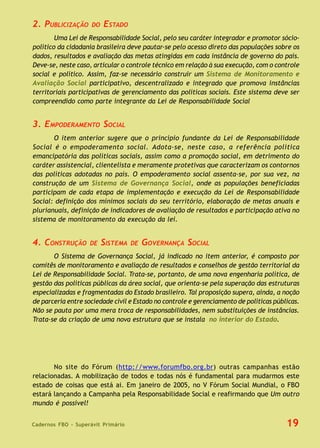 Cadernos FBO - Superávit Primário 19
2. PUBLICIZAÇÃO DO ESTADO
Uma Lei de Responsabilidade Social, pelo seu caráter integrador e promotor sócio-
político da cidadania brasileira deve pautar-se pelo acesso direto das populações sobre os
dados, resultados e avaliação das metas atingidas em cada instância de governo do país.
Deve-se, neste caso, articular o controle técnico em relação à sua execução, com o controle
social e político. Assim, faz-se necessário construir um Sistema de Monitoramento e
Avaliação Social participativo, descentralizado e integrado que promova instâncias
territoriais participativas de gerenciamento das políticas sociais. Este sistema deve ser
compreendido como parte integrante da Lei de Responsabilidade Social
3. EMPODERAMENTO SOCIAL
O item anterior sugere que o princípio fundante da Lei de Responsabilidade
Social é o empoderamento social. Adota-se, neste caso, a referência política
emancipatória das políticas sociais, assim como a promoção social, em detrimento do
caráter assistencial, clientelista e meramente protetivas que caracterizam os contornos
das políticas adotadas no país. O empoderamento social assenta-se, por sua vez, na
construção de um Sistema de Governança Social, onde as populações beneficiadas
participam de cada etapa de implementação e execução da Lei de Responsabilidade
Social: definição dos mínimos sociais do seu território, elaboração de metas anuais e
plurianuais, definição de indicadores de avaliação de resultados e participação ativa no
sistema de monitoramento da execução da lei.
4. CONSTRUÇÃO DE SISTEMA DE GOVERNANÇA SOCIAL
O Sistema de Governança Social, já indicado no item anterior, é composto por
comitês de monitoramento e avaliação de resultados e conselhos de gestão territorial da
Lei de Responsabilidade Social. Trata-se, portanto, de uma nova engenharia política, de
gestão das políticas públicas da área social, que orienta-se pela superação das estruturas
especializadas e fragmentadas do Estado brasileiro. Tal proposição supera, ainda, a noção
de parceria entre sociedade civil e Estado no controle e gerenciamento de políticas públicas.
Não se pauta por uma mera troca de responsabilidades, nem substituições de instâncias.
Trata-se da criação de uma nova estrutura que se instala no interior do Estado.
No site do Fórum (http://www.forumfbo.org.br) outras campanhas estão
relacionadas. A mobilização de todos e todas nós é fundamental para mudarmos este
estado de coisas que está ai. Em janeiro de 2005, no V Fórum Social Mundial, o FBO
estará lançando a Campanha pela Responsabilidade Social e reafirmando que Um outro
mundo é possível!
 