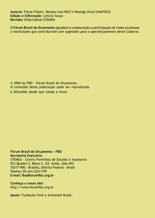 Fórum Brasil do Orçamento FBO
Autoria: Flávia Filipini, Renata Lins/PACS e Rodrigo Ávila/UNAFISCO
Edição e Editoração: Letícia Sousa
Revisão: Gilda Cabral/CFEMEA
O Fórum Brasil do Orçamento agradece a colaboração e participação de todas as pessoas
e instituições que contribuíram com sugestões para o aperfeiçoamento deste Caderno.
© 2004 by FBO - Fórum Brasil do Orçamento.
O conteúdo desta publicação pode ser reproduzido
e difundido desde que citada a fonte.
Fórum Brasil do Orçamento - FBO
Secretaria Executiva
CFEMEA - Centro Feminista de Estudos e Assessoria
SCS Quadra 2, Bloco C, Ed. Goiás, Sala 602
70317-900 - Brasília, Distrito Federal - Brasil
Telefax: 55+(61) 224-1791
E-mail: fbo@forumfbo.org.br
Conheça o nosso site:
http://www.forumfbo.org.br
Apoio: Fundação Ford e ActionAid Brasil.
 
