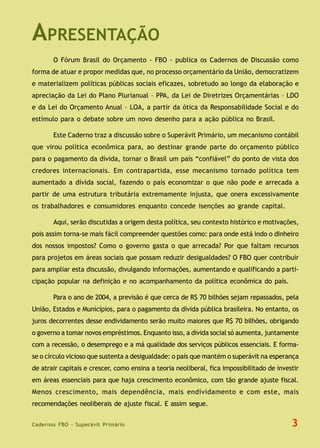 Cadernos FBO - Superávit Primário
APRESENTAÇÃO
O Fórum Brasil do Orçamento - FBO - publica os Cadernos de Discussão como
forma de atuar e propor medidas que, no processo orçamentário da União, democratizem
e materializem políticas públicas sociais eficazes, sobretudo ao longo da elaboração e
apreciação da Lei do Plano Plurianual – PPA, da Lei de Diretrizes Orçamentárias – LDO
e da Lei do Orçamento Anual – LOA, a partir da ótica da Responsabilidade Social e do
estímulo para o debate sobre um novo desenho para a ação pública no Brasil.
Este Caderno traz a discussão sobre o Superávit Primário, um mecanismo contábil
que virou política econômica para, ao destinar grande parte do orçamento público
para o pagamento da dívida, tornar o Brasil um país “confiável” do ponto de vista dos
credores internacionais. Em contrapartida, esse mecanismo tornado política tem
aumentado a dívida social, fazendo o país economizar o que não pode e arrecada a
partir de uma estrutura tributária extremamente injusta, que onera excessivamente
os trabalhadores e consumidores enquanto concede isenções ao grande capital.
Aqui, serão discutidas a origem desta política, seu contexto histórico e motivações,
pois assim torna-se mais fácil compreender questões como: para onde está indo o dinheiro
dos nossos impostos? Como o governo gasta o que arrecada? Por que faltam recursos
para projetos em áreas sociais que possam reduzir desigualdades? O FBO quer contribuir
para ampliar esta discussão, divulgando informações, aumentando e qualificando a parti-
cipação popular na definição e no acompanhamento da política econômica do país.
Para o ano de 2004, a previsão é que cerca de R$ 70 bilhões sejam repassados, pela
União, Estados e Municípios, para o pagamento da dívida pública brasileira. No entanto, os
juros decorrentes desse endividamento serão muito maiores que R$ 70 bilhões, obrigando
o governo a tomar novos empréstimos. Enquanto isso, a dívida social só aumenta, juntamente
com a recessão, o desemprego e a má qualidade dos serviços públicos essenciais. E forma-
se o círculo vicioso que sustenta a desigualdade: o país que mantém o superávit na esperança
de atrair capitais e crescer, como ensina a teoria neoliberal, fica impossibilitado de investir
em áreas essenciais para que haja crescimento econômico, com tão grande ajuste fiscal.
Menos crescimento, mais dependência, mais endividamento e com este, mais
recomendações neoliberais de ajuste fiscal. E assim segue.
3
 