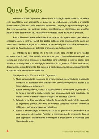 Fórum Brasil do Orçamento FBO
QUEM SOMOS
O Fórum Brasil do Orçamento - FBO - é uma articulação de entidades da sociedade
civil, apartidária, que acompanha os processos de elaboração, execução e avaliação
do orçamento público da União e trabalha pela defesa, ampliação e garantia da aplicação
dos recursos públicos nas políticas sociais, considerando os significados das escolhas
políticas que determinam seu resultado e o impacto sobre as políticas públicas.
Para o FBO o Orçamento da União é importante não apenas como peça técnica
necessária para o controle social dos gastos públicos, mas principalmente como um
instrumento de devolução para a sociedade de parte da riqueza produzida pelo trabalho
na forma de financiamento às políticas promotoras da justiça social.
As entidades que compõem o Fórum lutam para mudar as prioridades
orçamentárias do país, direcionando mais recursos para o desenvolvimento de políticas
sociais que promovam a inclusão e a igualdade; para fortalecer o controle social; para
aumentar a transparência na divulgação de dados do orçamento público, facilitando,
dessa forma, o monitoramento dos gastos e a participação social no acompanhamento
e pressão pela execução orçamentária.
São objetivos do Fórum Brasil do Orçamento:
1. Atuar na formulação e controle do orçamento federal, articulando e apoiando
iniciativas da sociedade civil brasileira em benefício de políticas sociais e do
desenvolvimento sustentável;
2. Buscar a transparência, clareza e publicidade das informações orçamentárias,
de forma a permitir o conhecimento mais amplo possível, pela população, da
maneira como o Estado arrecada e gasta os recursos públicos;
3. Defender e facilitar a ampla participação da população na definição e controle
do orçamento público, por meio de diversos conselhos setoriais, audiências
públicas e outros processos participativos;
4. Buscar a reformulação e democratização do processo orçamentário e de
suas instâncias decisórias. Facilitar a compreensão do orçamento federal
pela população, disseminando informações e mobilizando a sociedade para
discussão do tema.
4
 