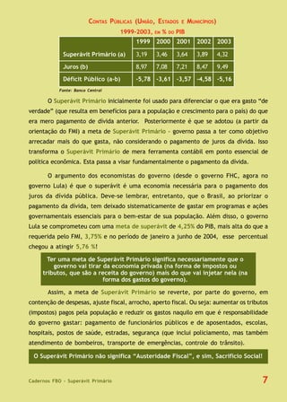 Cadernos FBO - Superávit Primário 7
CONTAS PÚBLICAS (UNIÃO, ESTADOS E MUNICÍPIOS)
1999-2003, EM % DO PIB
O Superávit Primário inicialmente foi usado para diferenciar o que era gasto “de
verdade” (que resulta em benefícios para a população e crescimento para o país) do que
era mero pagamento de dívida anterior. Posteriormente é que se adotou (a partir da
orientação do FMI) a meta de Superávit Primário – governo passa a ter como objetivo
arrecadar mais do que gasta, não considerando o pagamento de juros da dívida. Isso
transforma o Superávit Primário de mera ferramenta contábil em ponto essencial de
política econômica. Esta passa a visar fundamentalmente o pagamento da dívida.
O argumento dos economistas do governo (desde o governo FHC, agora no
governo Lula) é que o superávit é uma economia necessária para o pagamento dos
juros da dívida pública. Deve-se lembrar, entretanto, que o Brasil, ao priorizar o
pagamento da dívida, tem deixado sistematicamente de gastar em programas e ações
governamentais essenciais para o bem-estar de sua população. Além disso, o governo
Lula se comprometeu com uma meta de superávit de 4,25% do PIB, mais alta do que a
requerida pelo FMI, 3,75% e no período de janeiro a junho de 2004, esse percentual
chegou a atingir 5,76 %!
Assim, a meta de Superávit Primário se reverte, por parte do governo, em
contenção de despesas, ajuste fiscal, arrocho, aperto fiscal. Ou seja: aumentar os tributos
(impostos) pagos pela população e reduzir os gastos naquilo em que é responsabilidade
do governo gastar: pagamento de funcionários públicos e de aposentados, escolas,
hospitais, postos de saúde, estradas, segurança (que inclui policiamento, mas também
atendimento de bombeiros, transporte de emergências, controle do trânsito).
Ter uma meta de Superávit Primário significa necessariamente que o
governo vai tirar da economia privada (na forma de impostos ou
tributos, que são a receita do governo) mais do que vai injetar nela (na
forma dos gastos do governo).
Fonte: Banco Central
1999 2000 2001 2002 2003
Superávit Primário (a) 3,19 3,46 3,64 3,89 4,32
Juros (b) 8,97 7,08 7,21 8,47 9,49
Déficit Público (a-b) -5,78 -3,61 -3,57 -4,58 -5,16
O Superávit Primário não significa “Austeridade Fiscal”, e sim, Sacrifício Social!
 