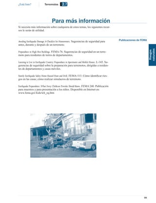 ¿Está listo?               Terremotos         2.7



                                   Para más información
Si necesita más información sobre cualquiera de estos temas, los siguientes recur-
sos le serán de utilidad.


Avoiding Earthquake Damage: A Checklist for Homeowners. Sugerencias de seguridad para             Publicaciones de FEMA
antes, durante y después de un terremoto.




                                                                                                                          naturales
                                                                                                                           Riesgos
Preparedness in High-Rise Buildings. FEMA-76. Sugerencias de seguridad en un terre-
moto para residentes de torres de departamentos.

Learning to Live in Earthquake Country: Preparedness in Apartments and Mobile Homes. L-143. Su-
gerencias de seguridad sobre la preparación para terremotos, dirigidas a residen-
tes de departamentos y casas móviles.

Family Earthquake Safety Home Hazard Hunt and Drill. FEMA-113. Cómo identiﬁcar ries-
gos en las casas; cómo realizar simulacros de terremoto.

Earthquake Preparedness: What Every Childcare Provider Should Know. FEMA 240. Publicación
para maestros y para presentación a los niños. Disponible en Internet en:
www.fema.gov/kids/tch_eq.htm




                                                                                                                    99
 