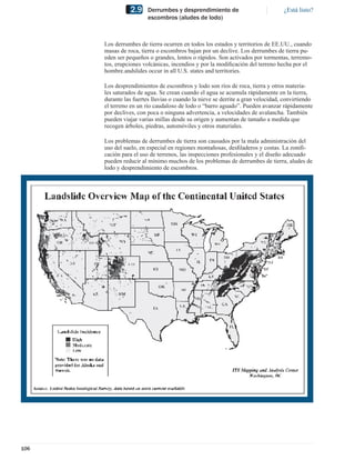 2.9     Derrumbes y desprendimiento de                          ¿Está listo?
                        escombros (aludes de lodo)



      Los derrumbes de tierra ocurren en todos los estados y territorios de EE.UU., cuando
      masas de roca, tierra o escombros bajan por un declive. Los derrumbes de tierra pu-
      eden ser pequeños o grandes, lentos o rápidos. Son activados por tormentas, terremo-
      tos, erupciones volcánicas, incendios y por la modiﬁcación del terreno hecha por el
      hombre.andslides occur in all U.S. states and territories.

      Los desprendimientos de escombros y lodo son ríos de roca, tierra y otros materia-
      les saturados de agua. Se crean cuando el agua se acumula rápidamente en la tierra,
      durante las fuertes lluvias o cuando la nieve se derrite a gran velocidad, convirtiendo
      el terreno en un río caudaloso de lodo o “barro aguado”. Pueden avanzar rápidamente
      por declives, con poca o ninguna advertencia, a velocidades de avalancha. También
      pueden viajar varias millas desde su origen y aumentan de tamaño a medida que
      recogen árboles, piedras, automóviles y otros materiales.

      Los problemas de derrumbes de tierra son causados por la mala administración del
      uso del suelo, en especial en regiones montañosas, desﬁladeros y costas. La zoniﬁ-
      cación para el uso de terrenos, las inspecciones profesionales y el diseño adecuado
      pueden reducir al mínimo muchos de los problemas de derrumbes de tierra, aludes de
      lodo y desprendimiento de escombros.




106
 